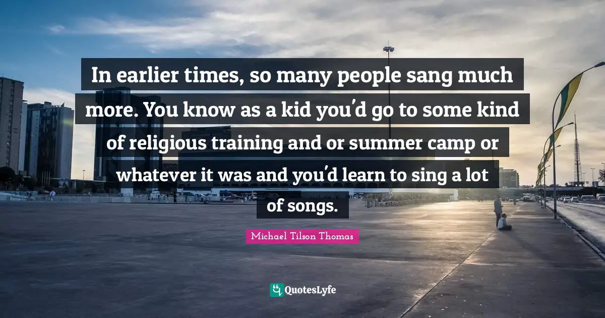 In earlier times, so many people sang much more. You know as a kid you'd go to some kind of religious training and or summer camp or whatever it was and you'd learn to sing a lot of songs.