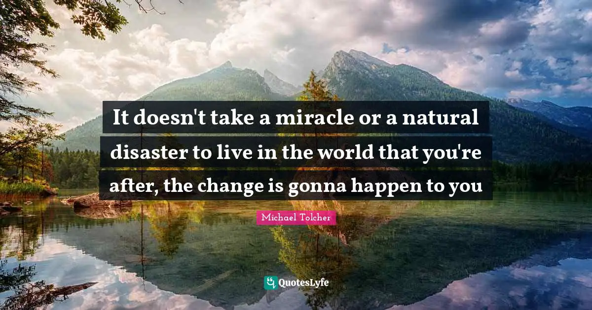 It doesn't take a miracle or a natural disaster to live in the world that you're after, the change is gonna happen to you