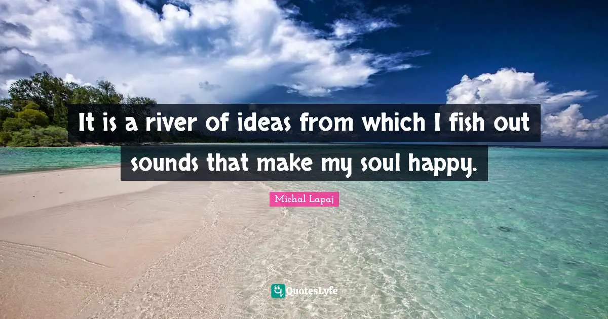 It is a river of ideas from which I fish out sounds that make my soul happy.