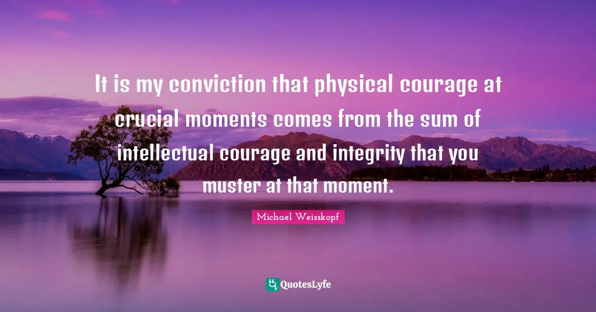 It is my conviction that physical courage at crucial moments comes from the sum of intellectual courage and integrity that you muster at that moment.