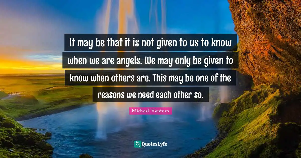 It may be that it is not given to us to know when we are angels. We may only be given to know when others are. This may be one of the reasons we need each other so.