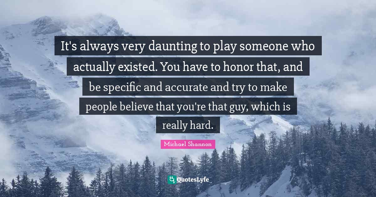 It's always very daunting to play someone who actually existed. You have to honor that, and be specific and accurate and try to make people believe that you're that guy, which is really hard.