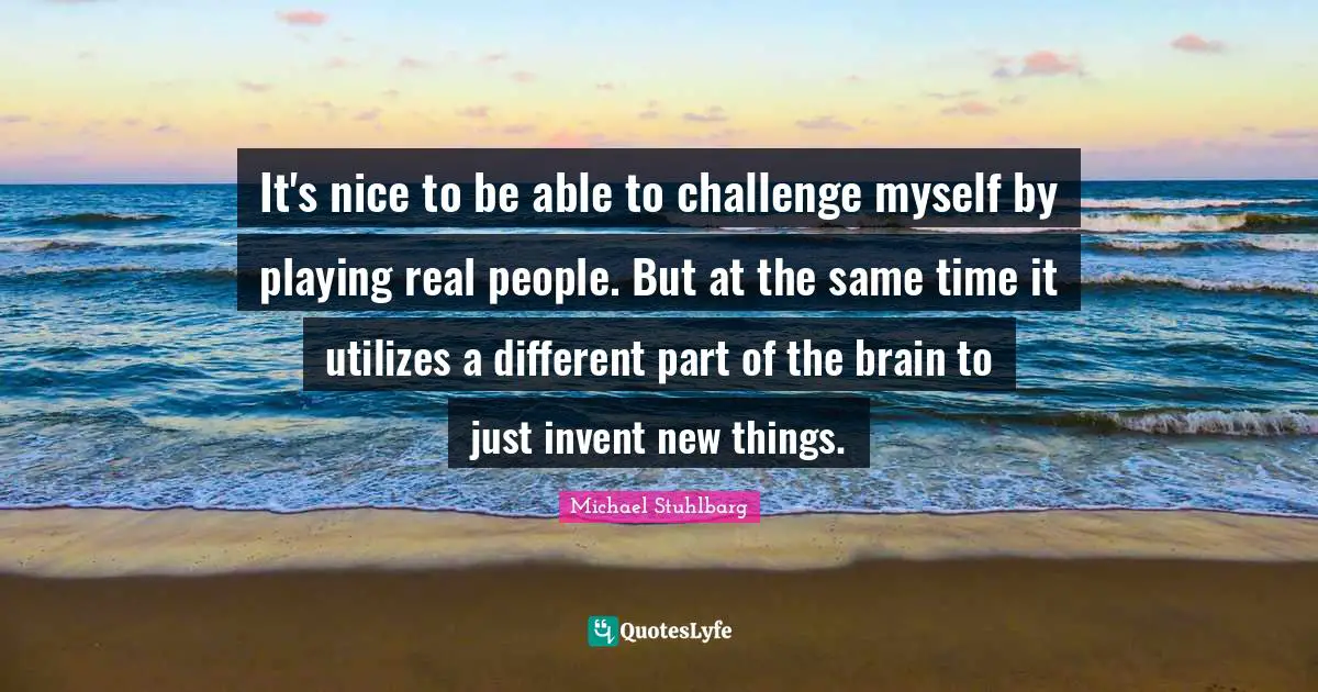 It's nice to be able to challenge myself by playing real people. But at the same time it utilizes a different part of the brain to just invent new things.