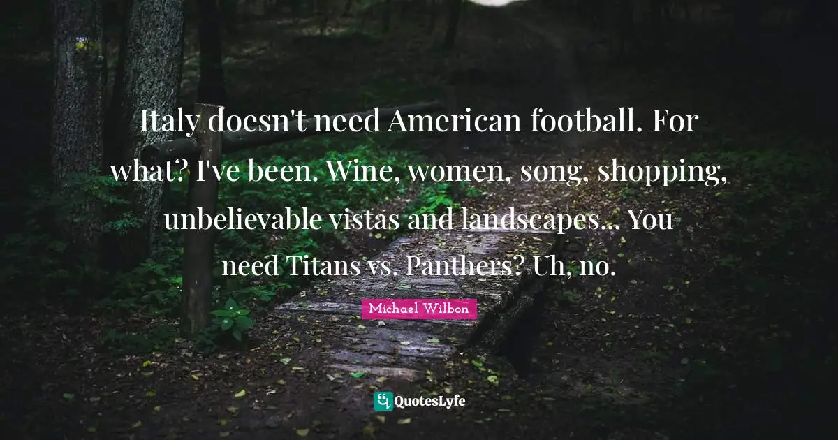 Michael Wilbon Quotes: "Italy doesn't need American football. For what? I've been. Wine, women, song, shopping, unbelievable vistas and landscapes... You need Titans vs. Panthers? Uh, no."
