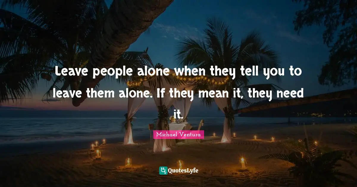 Leave people alone when they tell you to leave them alone. If they mean it, they need it.