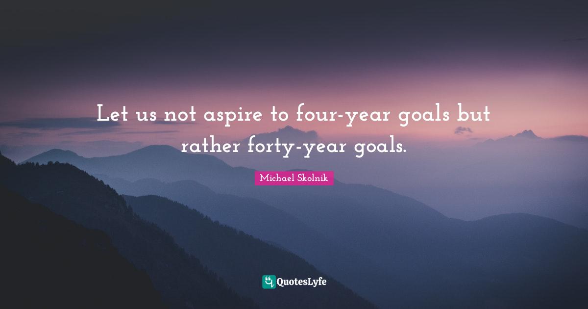 Let us not aspire to four-year goals but rather forty-year goals.