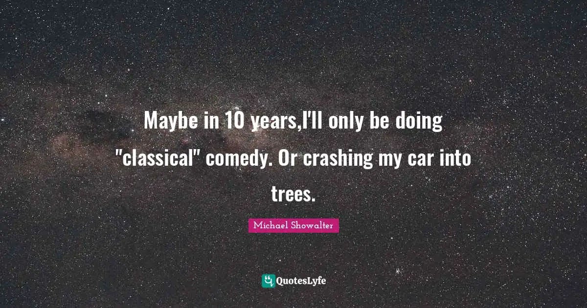 Maybe in 10 years,I'll only be doing "classical" comedy. Or crashing my car into trees.