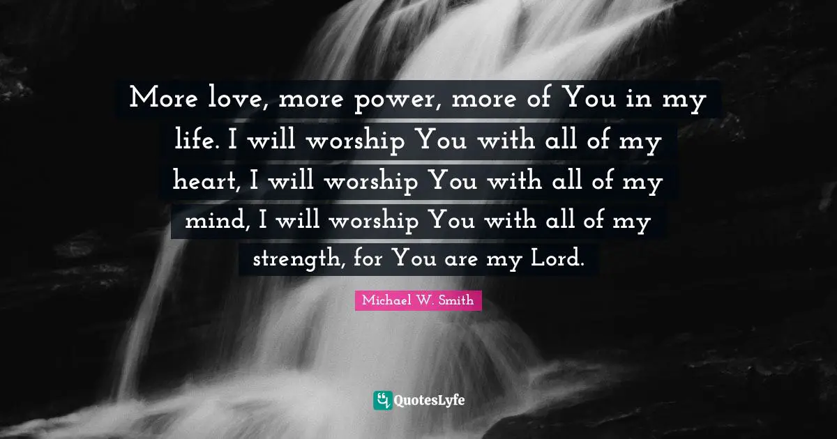 More love, more power, more of You in my life. I will worship You with all of my heart, I will worship You with all of my mind, I will worship You with all of my strength, for You are my Lord.