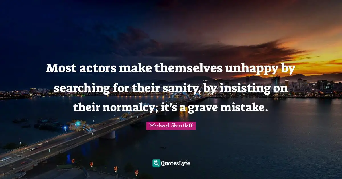 Michael Shurtleff Quotes: "Most actors make themselves unhappy by searching for their sanity, by insisting on their normalcy; it's a grave mistake."