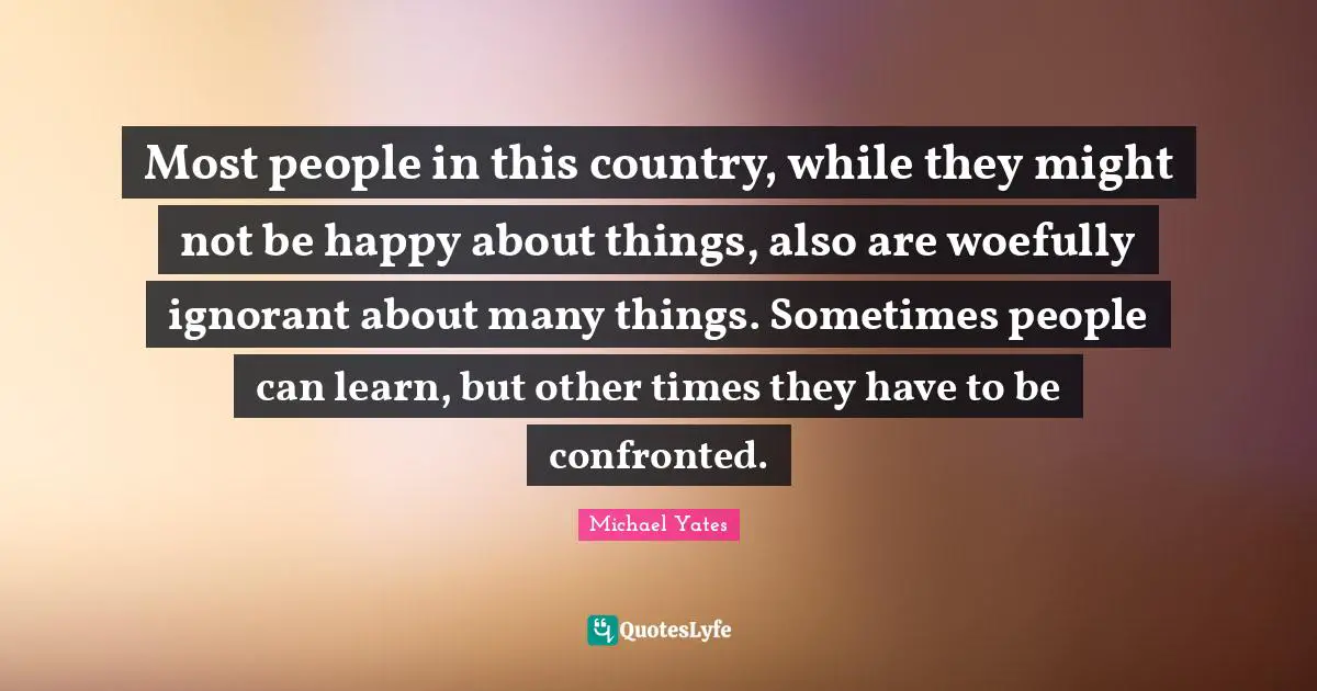 Most people in this country, while they might not be happy about things, also are woefully ignorant about many things. Sometimes people can learn, but other times they have to be confronted.