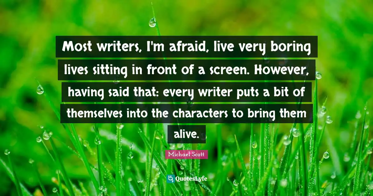 Most writers, I'm afraid, live very boring lives sitting in front of a screen. However, having said that: every writer puts a bit of themselves into the characters to bring them alive.