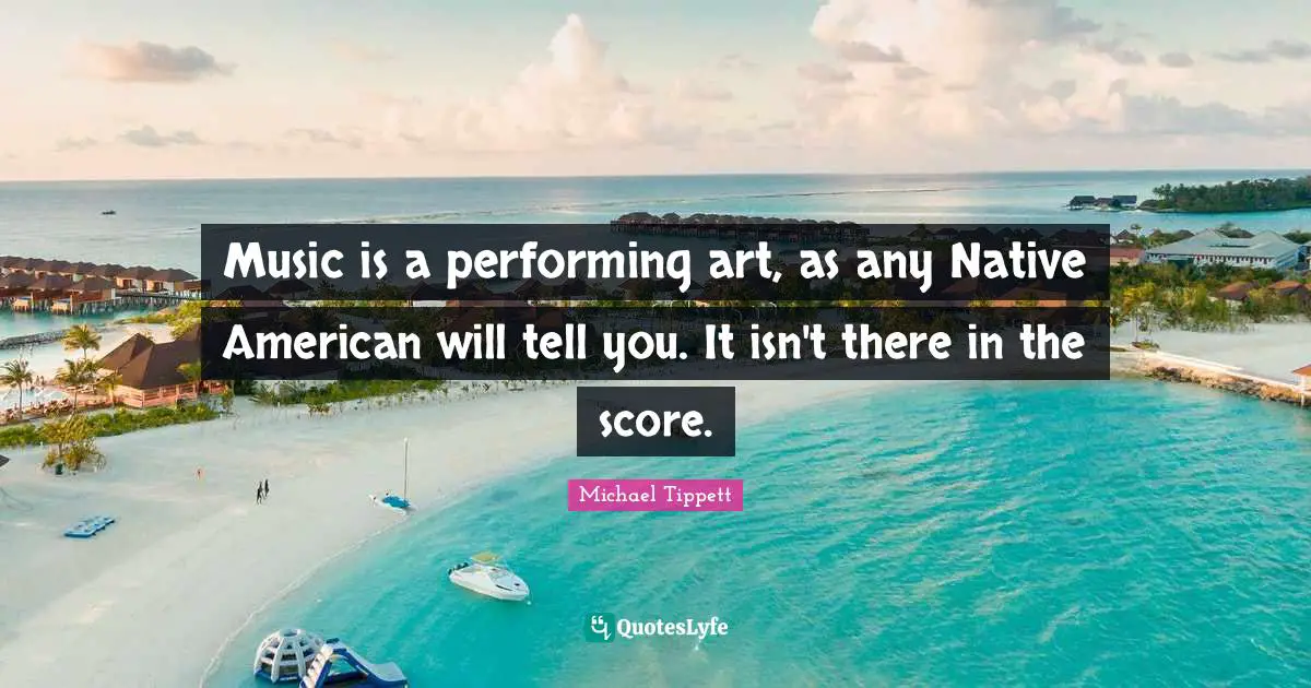 Michael Tippett Quotes: "Music is a performing art, as any Native American will tell you. It isn't there in the score."