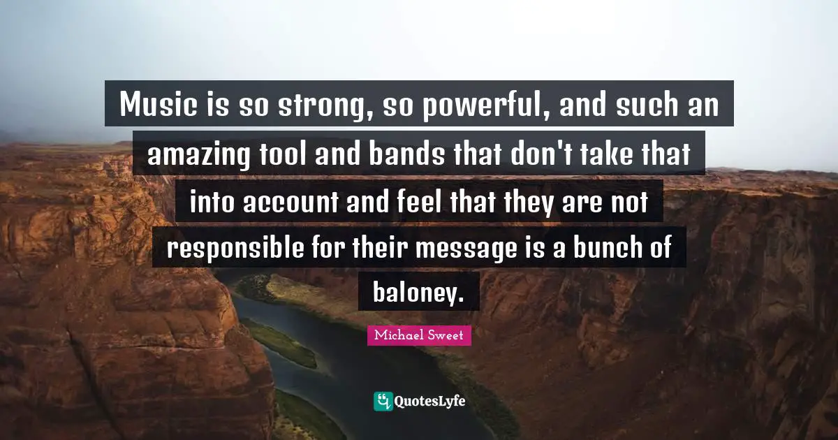 Music is so strong, so powerful, and such an amazing tool and bands that don't take that into account and feel that they are not responsible for their message is a bunch of baloney.