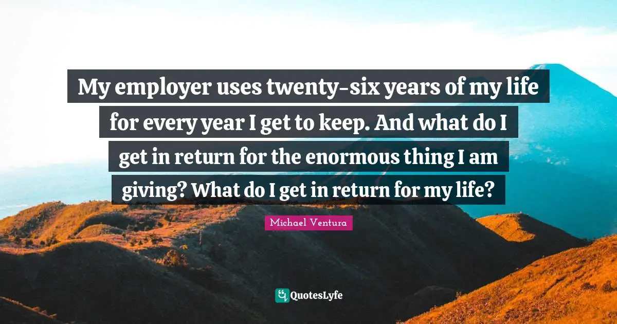 My employer uses twenty-six years of my life for every year I get to keep. And what do I get in return for the enormous thing I am giving? What do I get in return for my life?