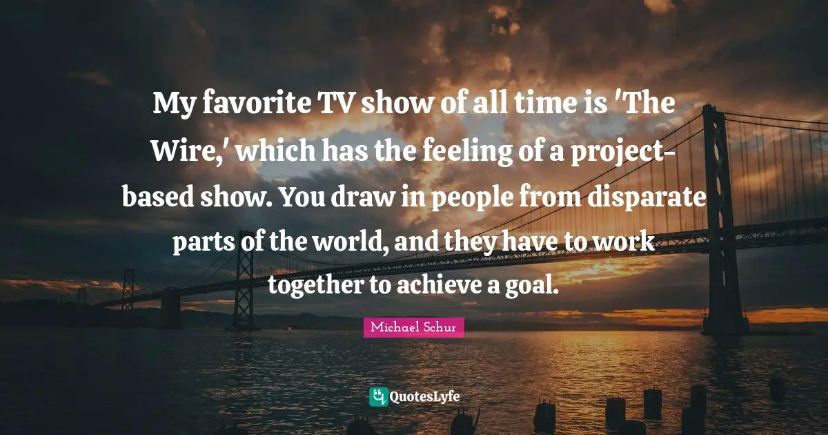 Michael Schur Quotes: "My favorite TV show of all time is 'The Wire,' which has the feeling of a project-based show. You draw in people from disparate parts of the world, and they have to work together to achieve a goal."