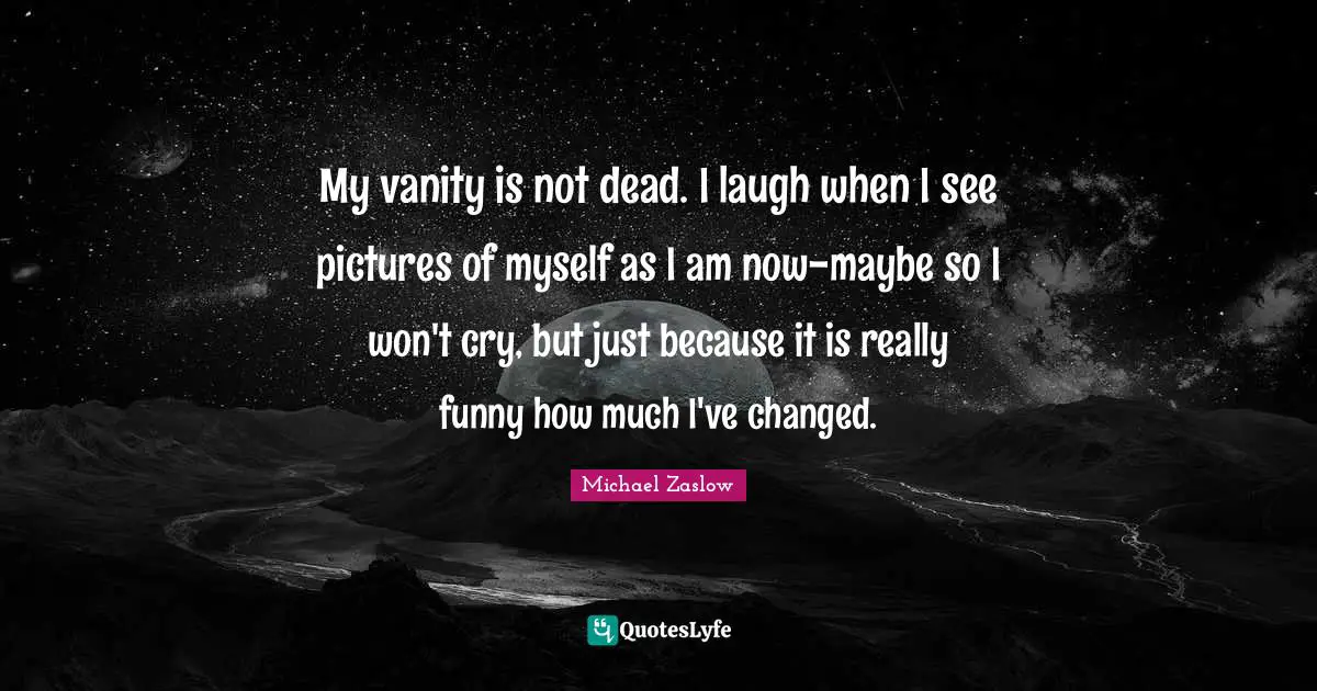 My vanity is not dead. I laugh when I see pictures of myself as I am now-maybe so I won't cry, but just because it is really funny how much I've changed.