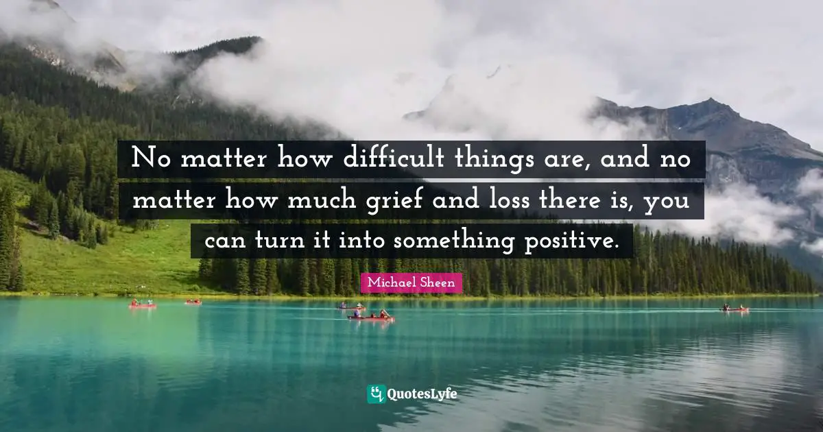 No matter how difficult things are, and no matter how much grief and loss there is, you can turn it into something positive.