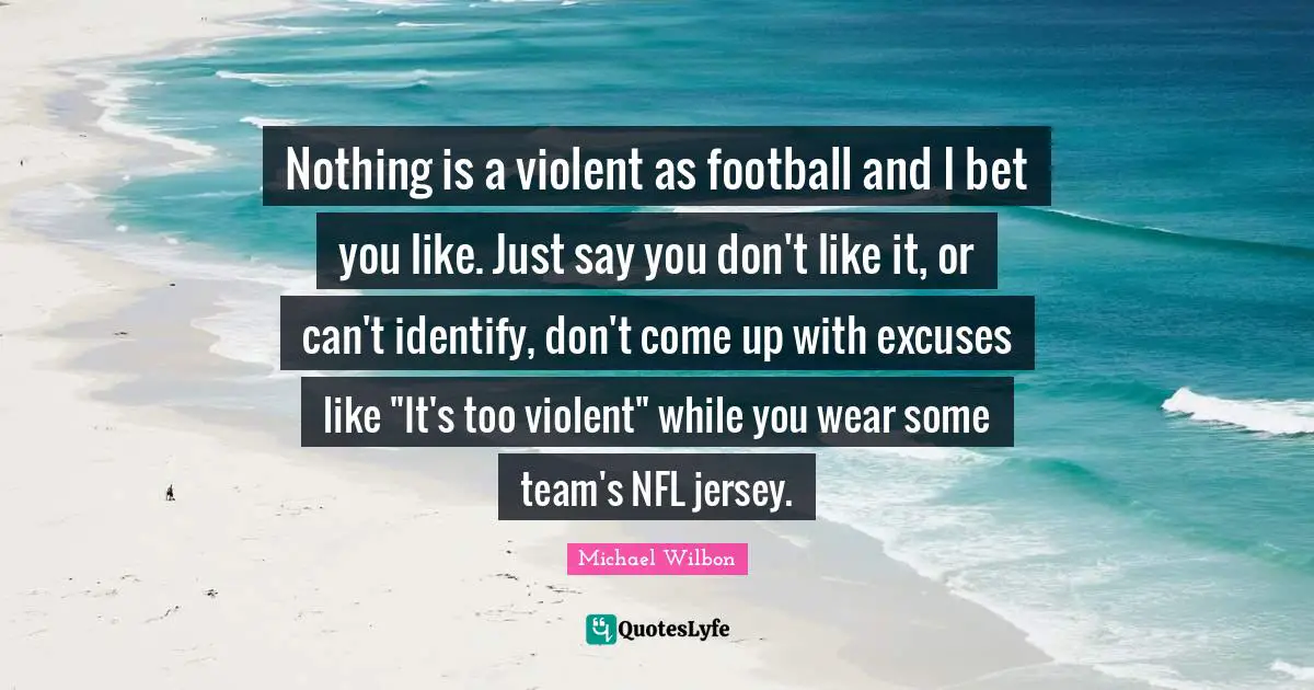 Michael Wilbon Quotes: "Nothing is a violent as football and I bet you like. Just say you don't like it, or can't identify, don't come up with excuses like "It's too violent" while you wear some team's NFL jersey."