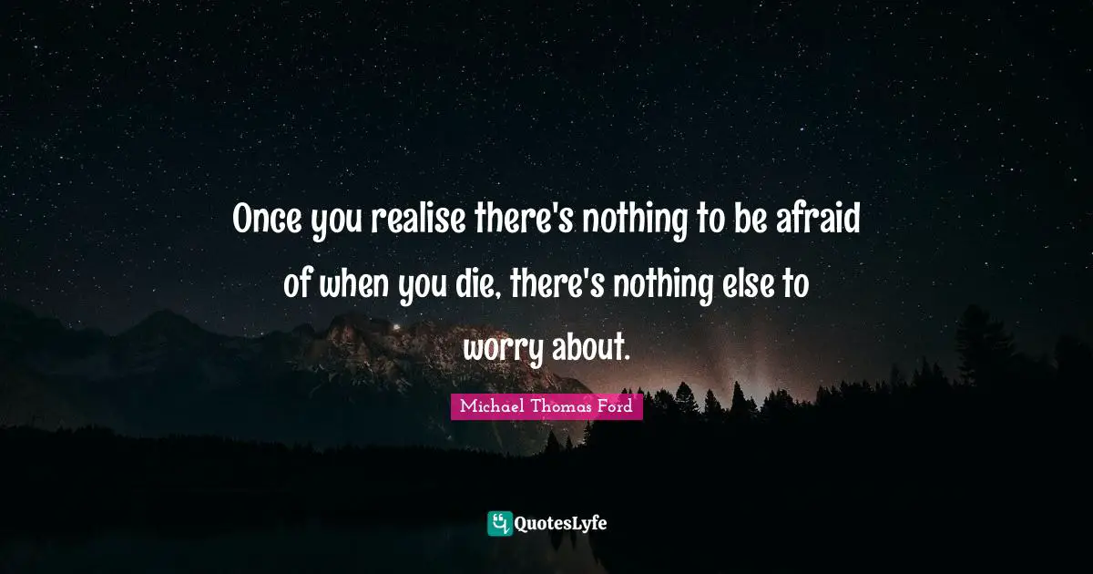 Once you realise there's nothing to be afraid of when you die, there's nothing else to worry about.