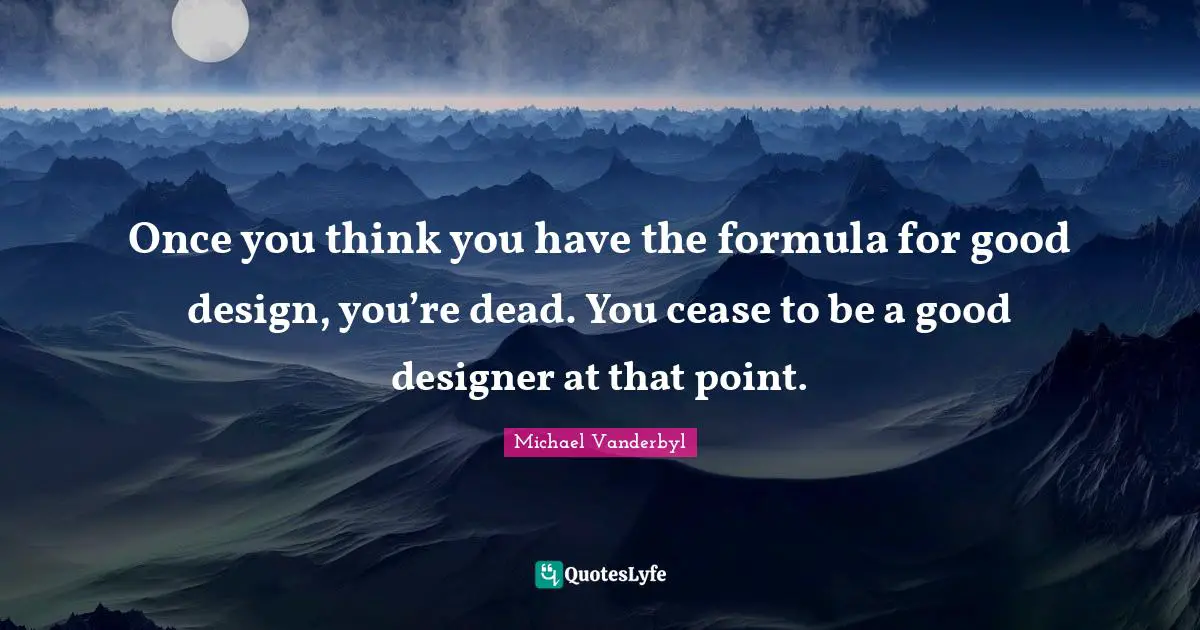 Once you think you have the formula for good design, you’re dead. You cease to be a good designer at that point.