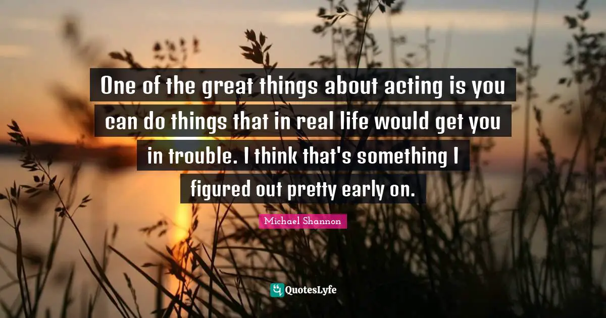 One of the great things about acting is you can do things that in real life would get you in trouble. I think that's something I figured out pretty early on.