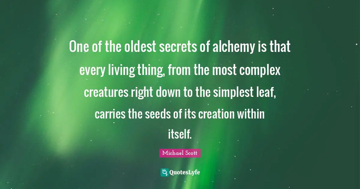 One of the oldest secrets of alchemy is that every living thing, from the most complex creatures right down to the simplest leaf, carries the seeds of its creation within itself.