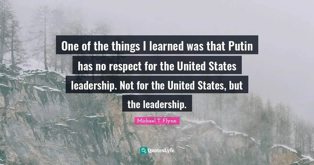 One of the things I learned was that Putin has no respect for the United States leadership. Not for the United States, but the leadership.