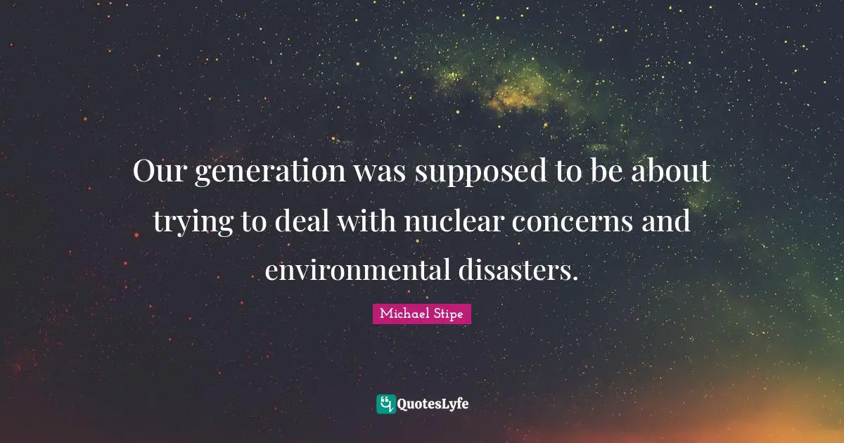 Our generation was supposed to be about trying to deal with nuclear concerns and environmental disasters.