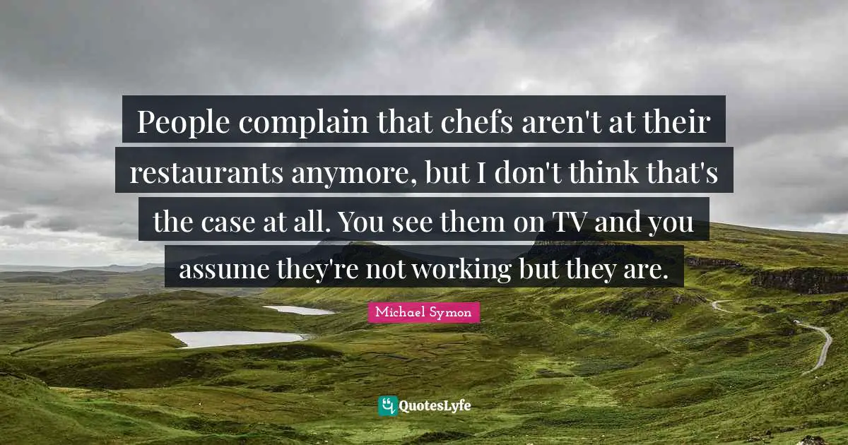 People complain that chefs aren't at their restaurants anymore, but I don't think that's the case at all. You see them on TV and you assume they're not working but they are.