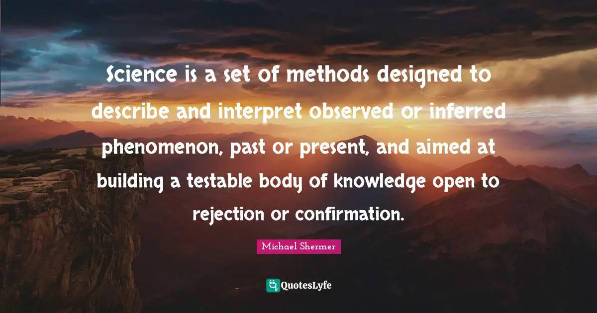 Science is a set of methods designed to describe and interpret observed or inferred phenomenon, past or present, and aimed at building a testable body of knowledge open to rejection or confirmation.