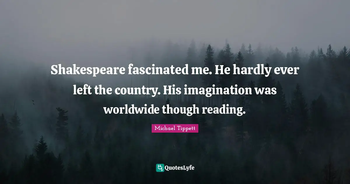 Shakespeare fascinated me. He hardly ever left the country. His imagination was worldwide though reading.