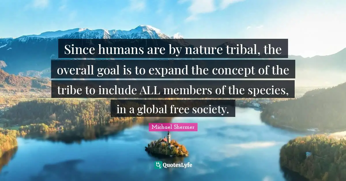 Since humans are by nature tribal, the overall goal is to expand the concept of the tribe to include ALL members of the species, in a global free society.