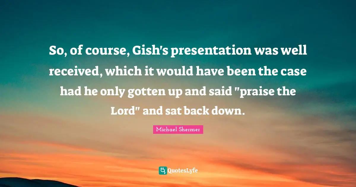 So, of course, Gish's presentation was well received, which it would have been the case had he only gotten up and said "praise the Lord" and sat back down.