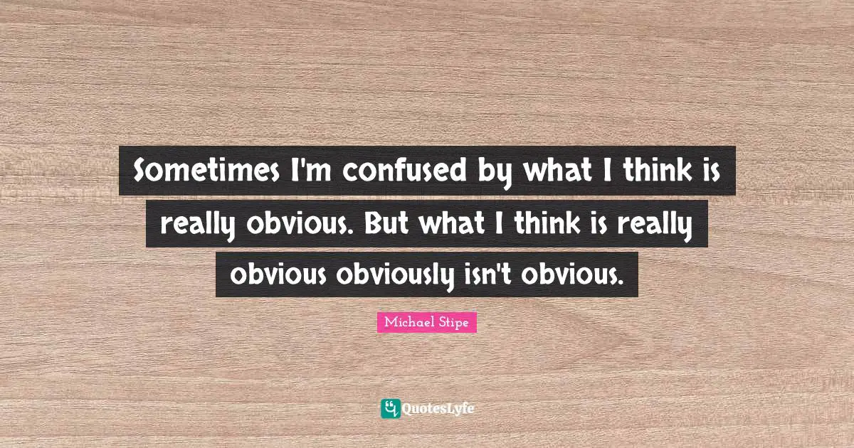 Sometimes I'm confused by what I think is really obvious. But what I think is really obvious obviously isn't obvious.
