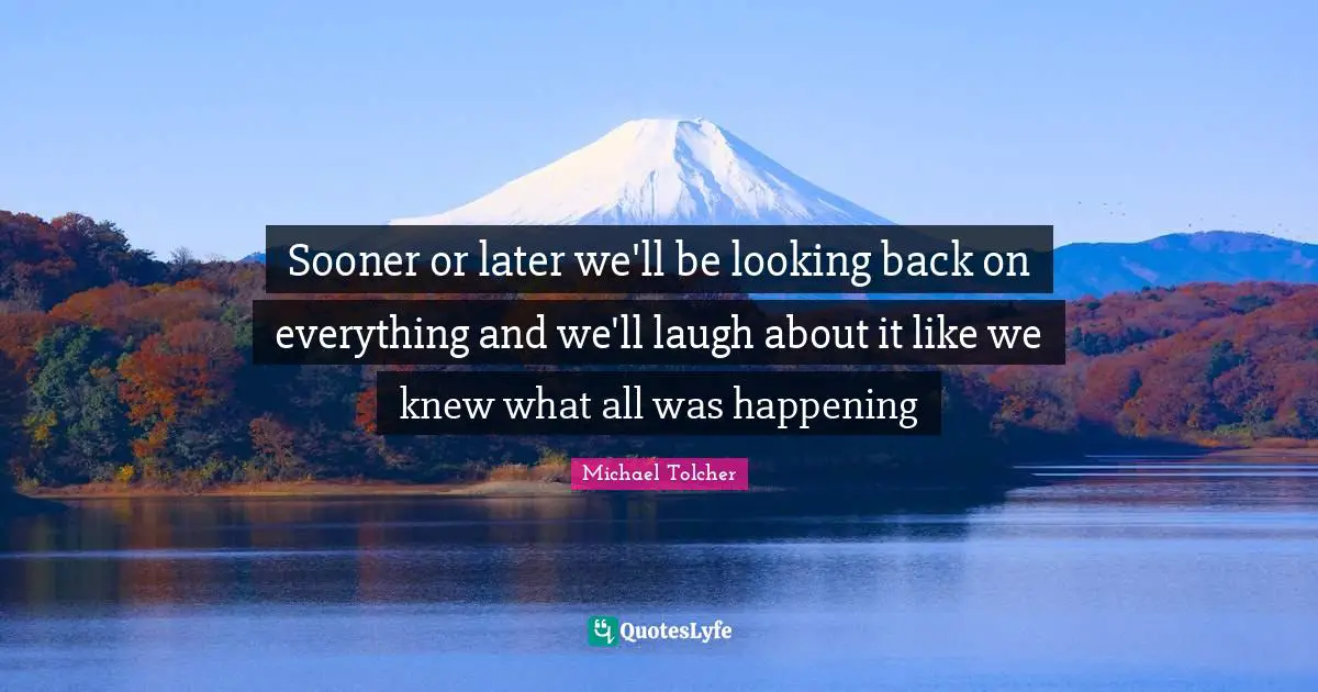 Sooner or later we'll be looking back on everything and we'll laugh about it like we knew what all was happening