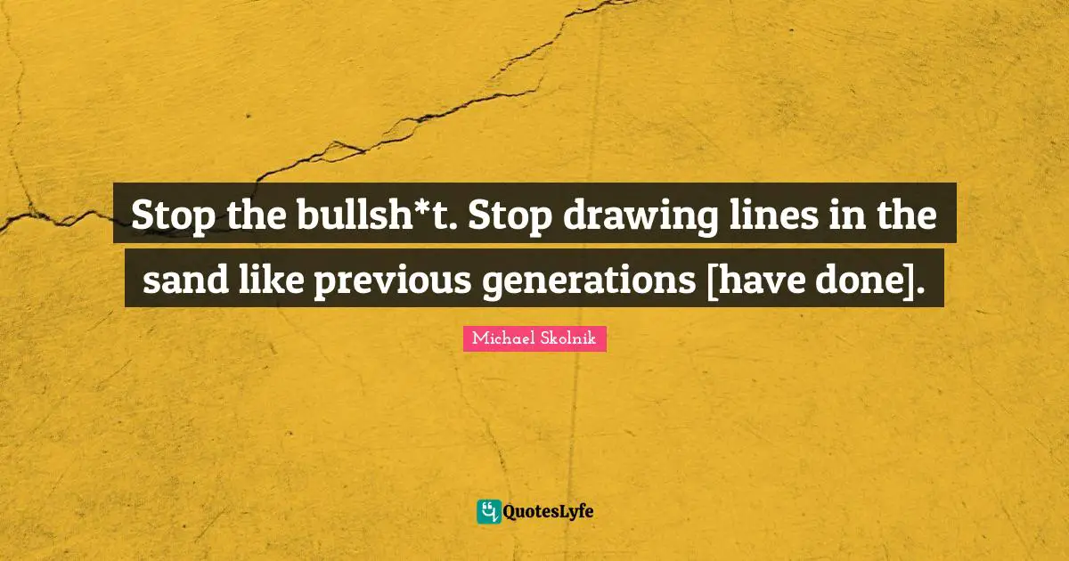 Stop the bullsh*t. Stop drawing lines in the sand like previous generations [have done].