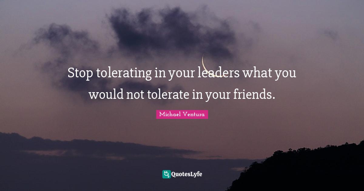 Stop tolerating in your leaders what you would not tolerate in your friends.