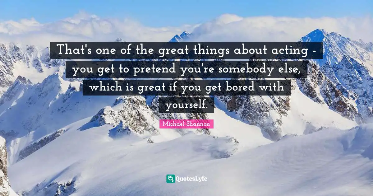 That's one of the great things about acting - you get to pretend you're somebody else, which is great if you get bored with yourself.