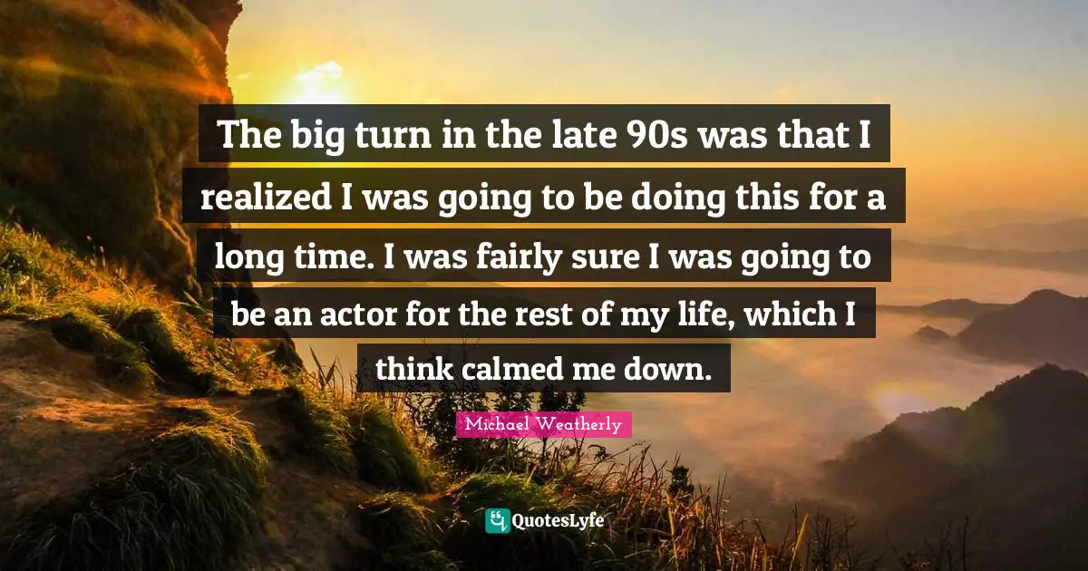 The big turn in the late 90s was that I realized I was going to be doing this for a long time. I was fairly sure I was going to be an actor for the rest of my life, which I think calmed me down.