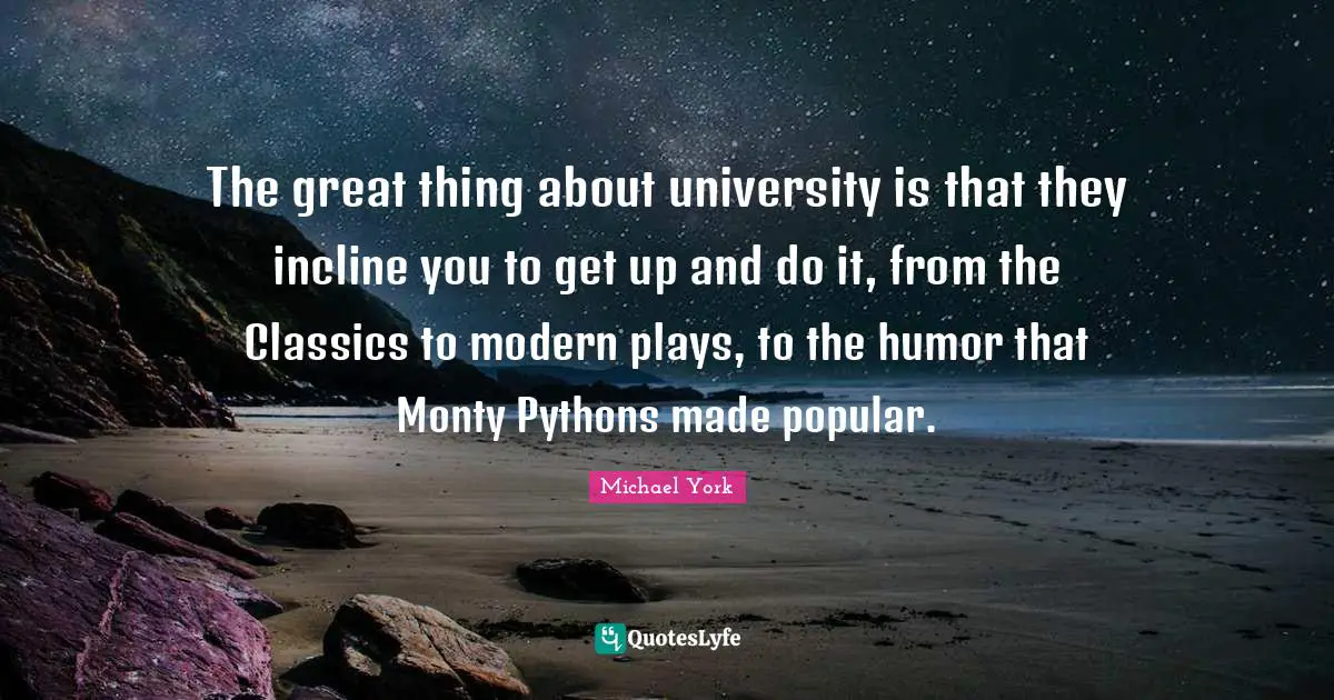 The great thing about university is that they incline you to get up and do it, from the Classics to modern plays, to the humor that Monty Pythons made popular.