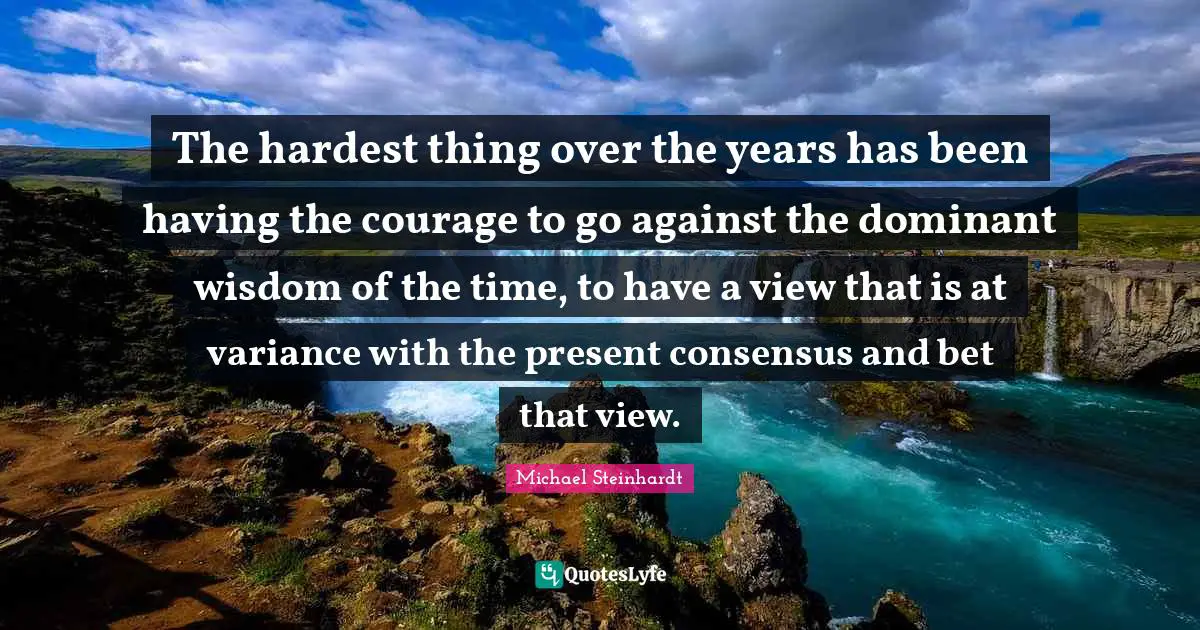 The hardest thing over the years has been having the courage to go against the dominant wisdom of the time, to have a view that is at variance with the present consensus and bet that view.