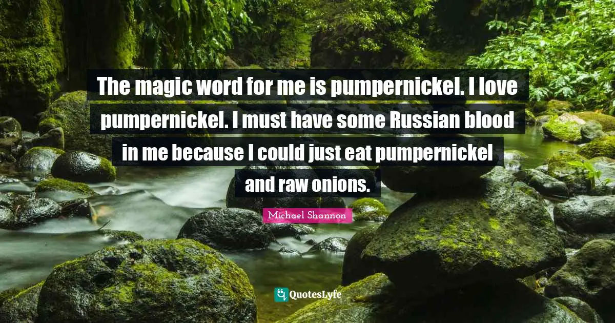 The magic word for me is pumpernickel. I love pumpernickel. I must have some Russian blood in me because I could just eat pumpernickel and raw onions.