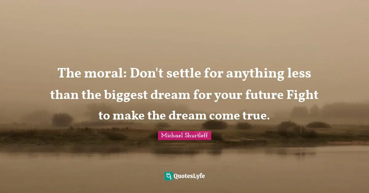 Michael Shurtleff Quotes: "The moral: Don't settle for anything less than the biggest dream for your future Fight to make the dream come true."
