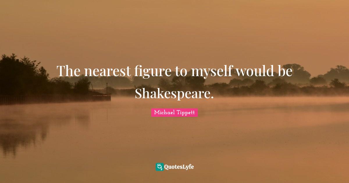 The nearest figure to myself would be Shakespeare.