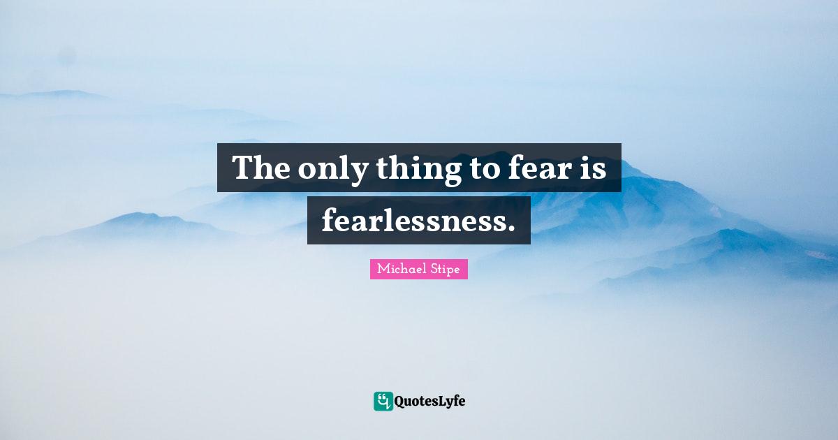 The only thing to fear is fearlessness.