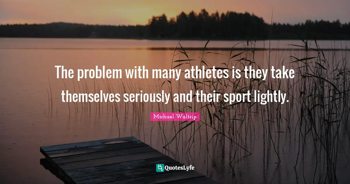 The problem with many athletes is they take themselves seriously and their sport lightly.