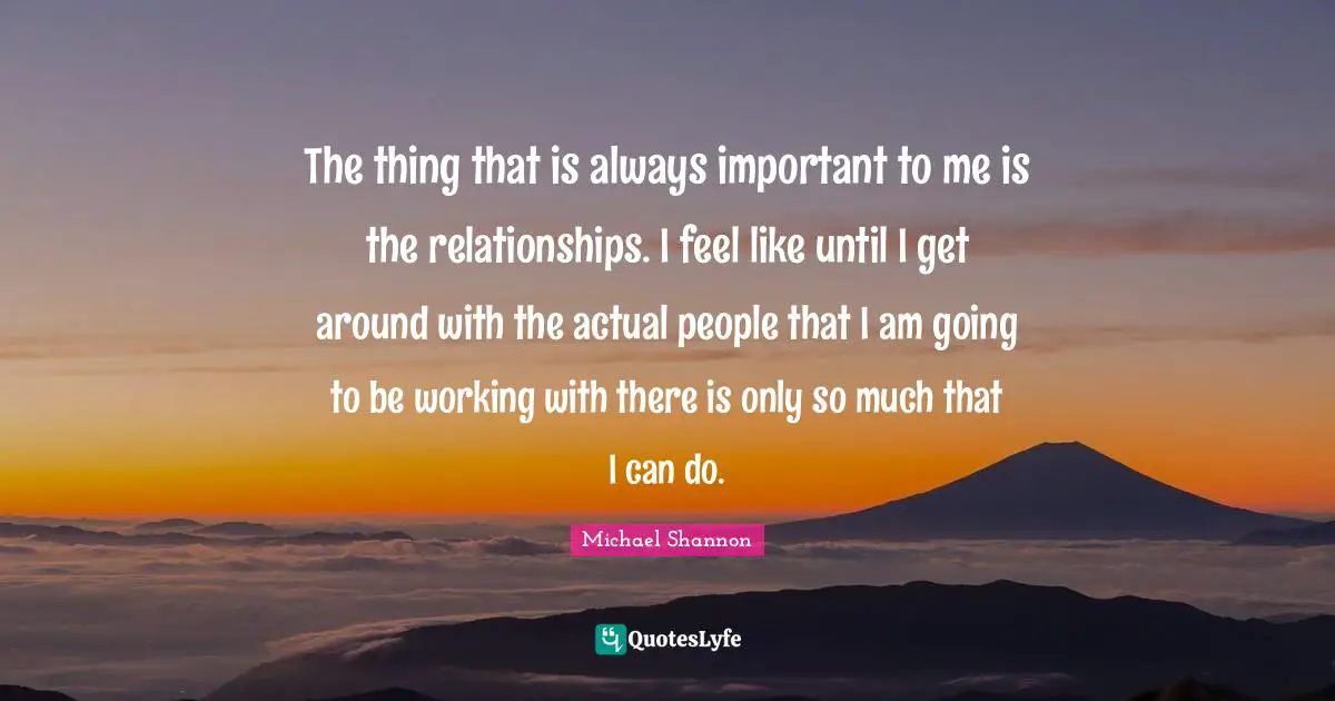 The thing that is always important to me is the relationships. I feel like until I get around with the actual people that I am going to be working with there is only so much that I can do.
