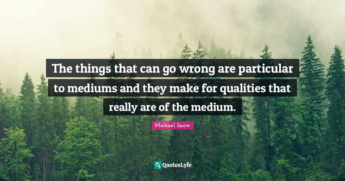 The things that can go wrong are particular to mediums and they make for qualities that really are of the medium.