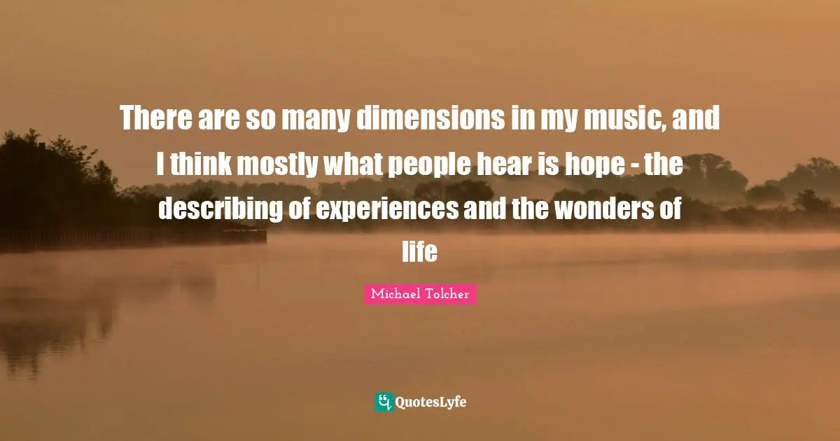 There are so many dimensions in my music, and I think mostly what people hear is hope - the describing of experiences and the wonders of life