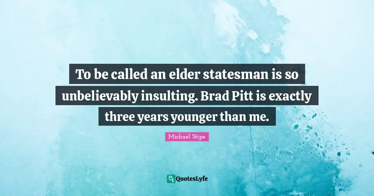 To be called an elder statesman is so unbelievably insulting. Brad Pitt is exactly three years younger than me.